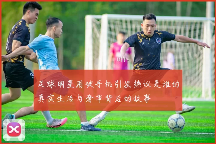 足球明星用破手机引发热议是谁的真实生活与奢华背后的故事