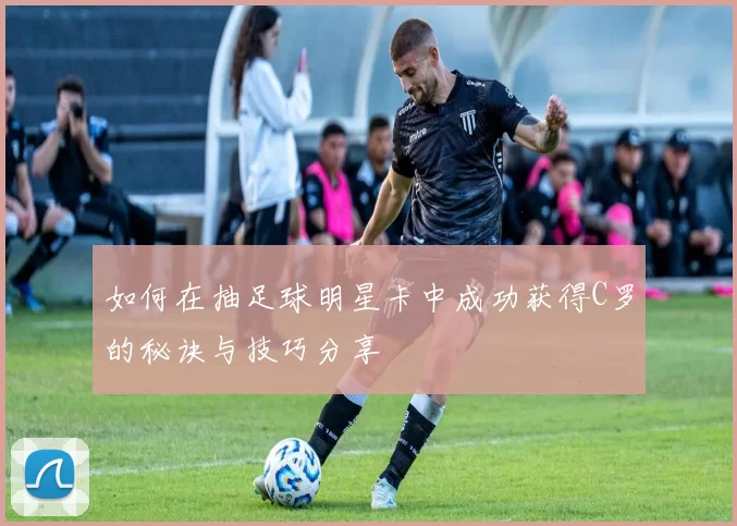 如何在抽足球明星卡中成功获得C罗的秘诀与技巧分享