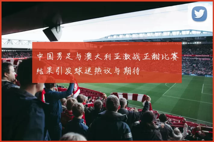 中国男足与澳大利亚激战正酣比赛结果引发球迷热议与期待