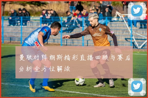 曼联对阵朗斯精彩直播回顾与赛后分析全方位解读