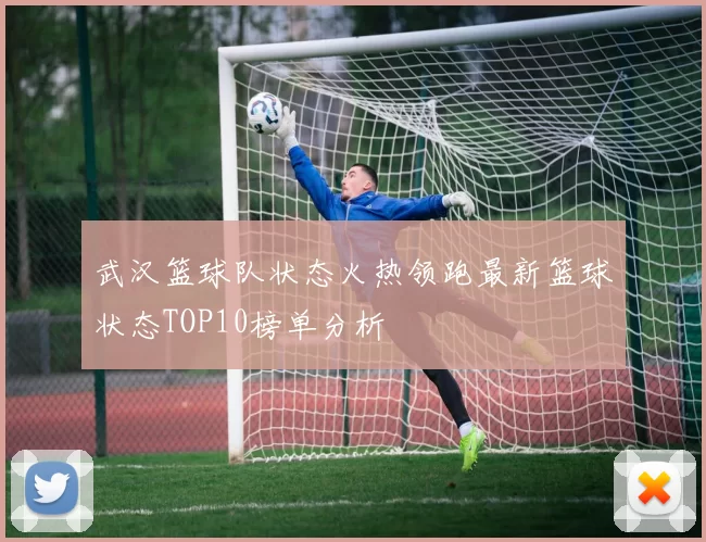 武汉篮球队状态火热领跑最新篮球状态TOP10榜单分析