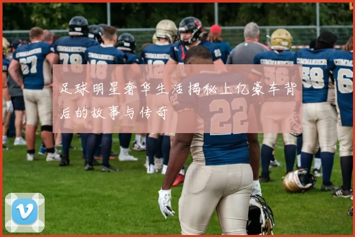 足球明星奢华生活揭秘上亿豪车背后的故事与传奇