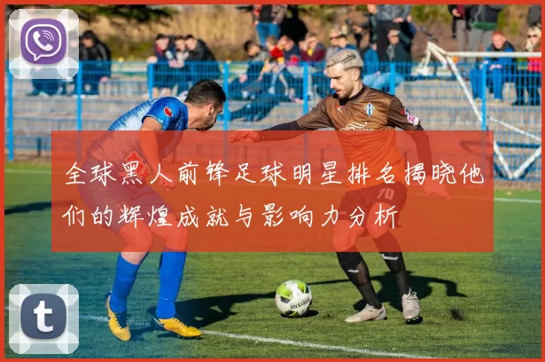 全球黑人前锋足球明星排名揭晓他们的辉煌成就与影响力分析