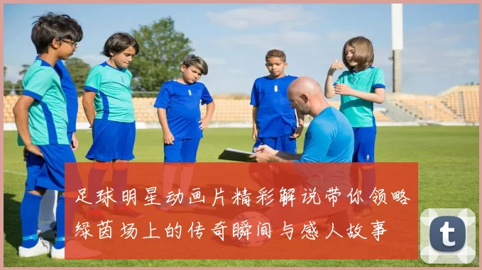 足球明星动画片精彩解说带你领略绿茵场上的传奇瞬间与感人故事