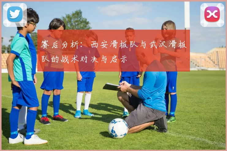 赛后分析：西安滑板队与武汉滑板队的战术对决与启示
