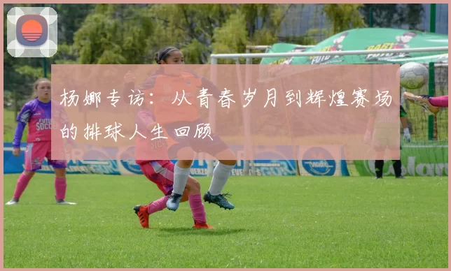 杨娜专访：从青春岁月到辉煌赛场的排球人生回顾