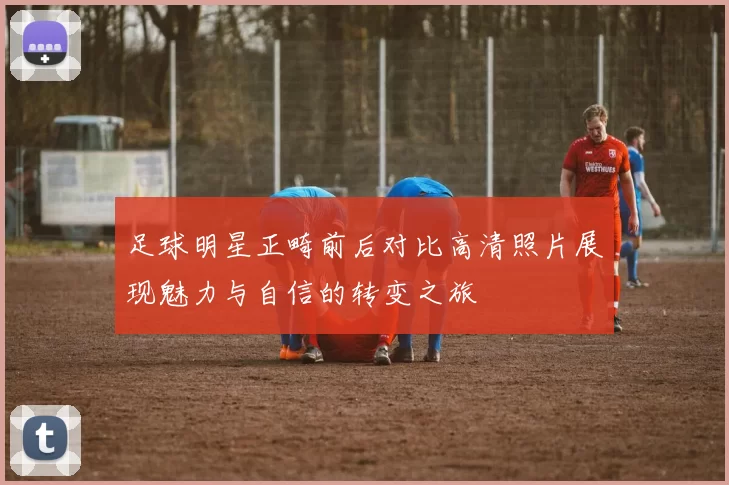 足球明星正畸前后对比高清照片展现魅力与自信的转变之旅