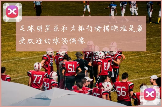 足球明星亲和力排行榜揭晓谁是最受欢迎的球场偶像