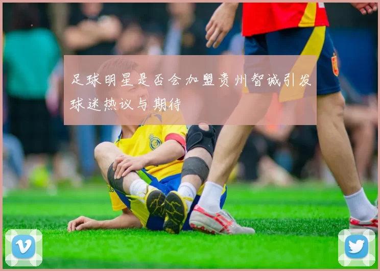 足球明星是否会加盟贵州智诚引发球迷热议与期待