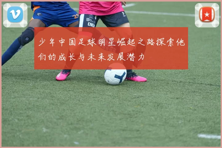 少年中国足球明星崛起之路探索他们的成长与未来发展潜力