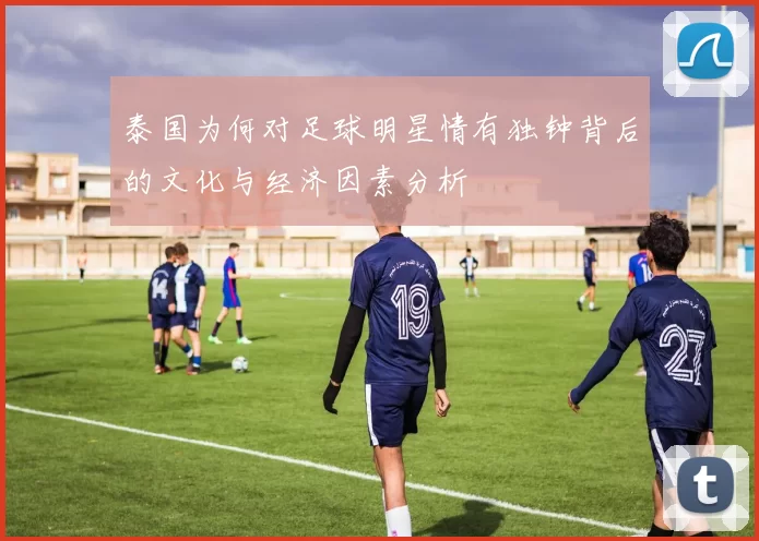 泰国为何对足球明星情有独钟背后的文化与经济因素分析