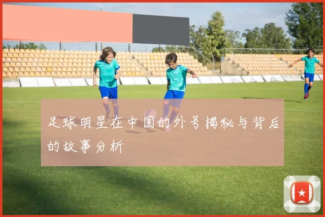 足球明星在中国的外号揭秘与背后的故事分析