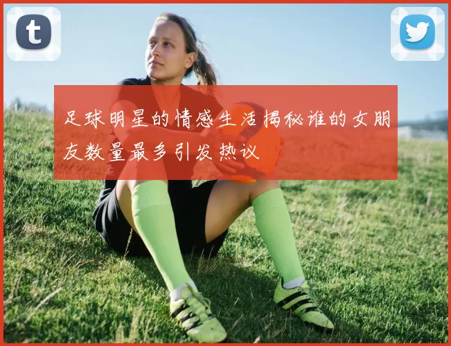 足球明星的情感生活揭秘谁的女朋友数量最多引发热议