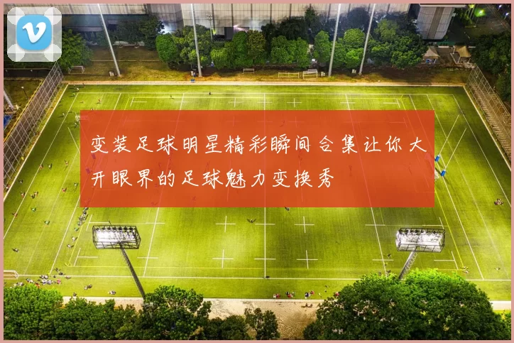 变装足球明星精彩瞬间合集让你大开眼界的足球魅力变换秀