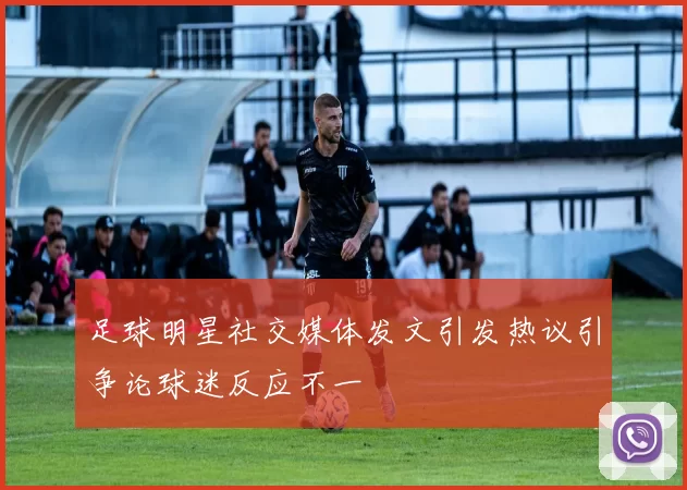 足球明星社交媒体发文引发热议引争论球迷反应不一