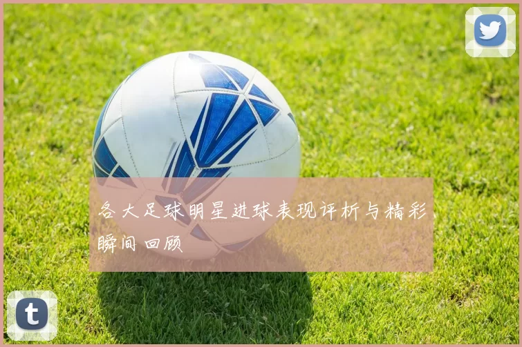 各大足球明星进球表现评析与精彩瞬间回顾