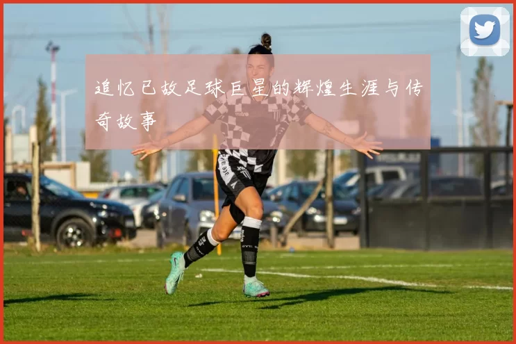 追忆已故足球巨星的辉煌生涯与传奇故事