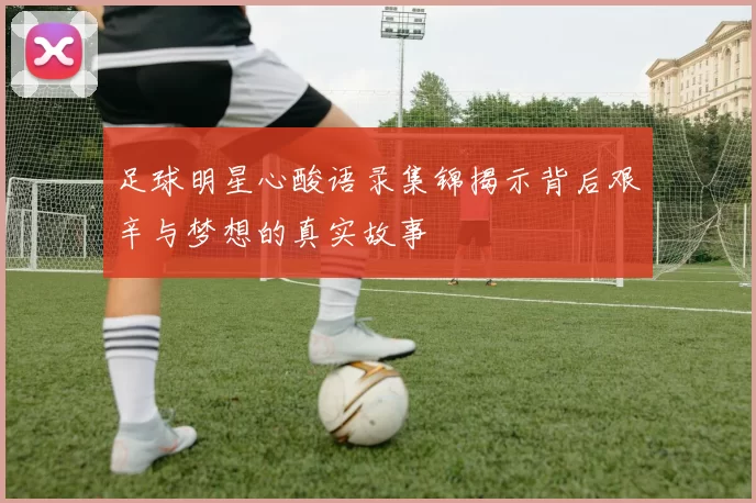 足球明星心酸语录集锦揭示背后艰辛与梦想的真实故事
