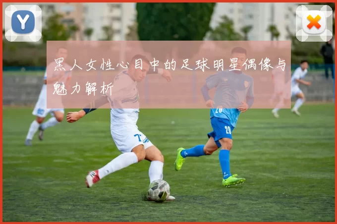 黑人女性心目中的足球明星偶像与魅力解析