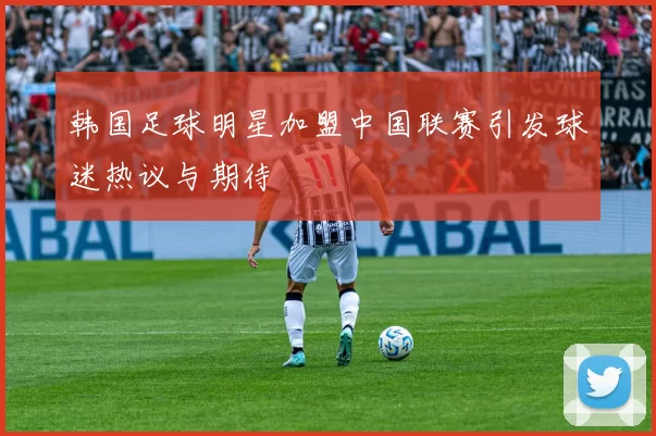 韩国足球明星加盟中国联赛引发球迷热议与期待