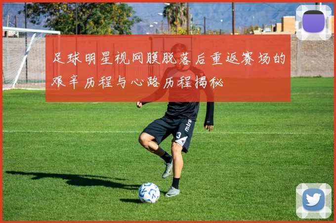 足球明星视网膜脱落后重返赛场的艰辛历程与心路历程揭秘