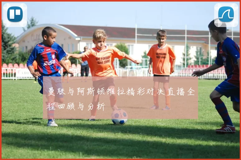 曼联与阿斯顿维拉精彩对决直播全程回顾与分析