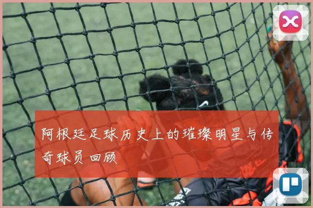 阿根廷足球历史上的璀璨明星与传奇球员回顾