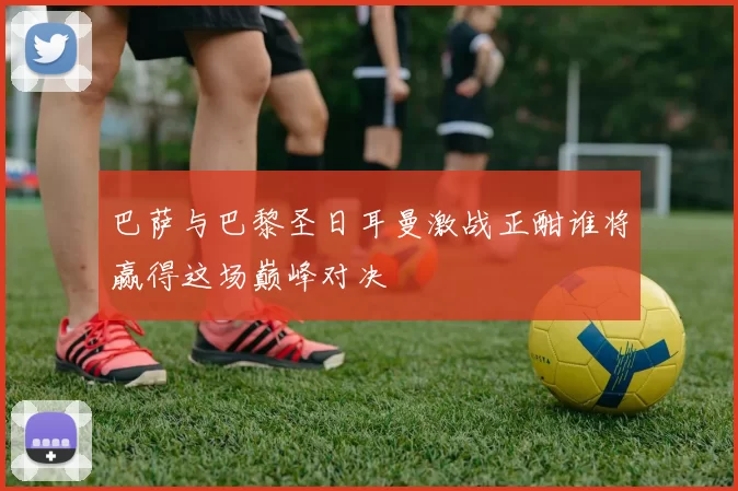 巴萨与巴黎圣日耳曼激战正酣谁将赢得这场巅峰对决
