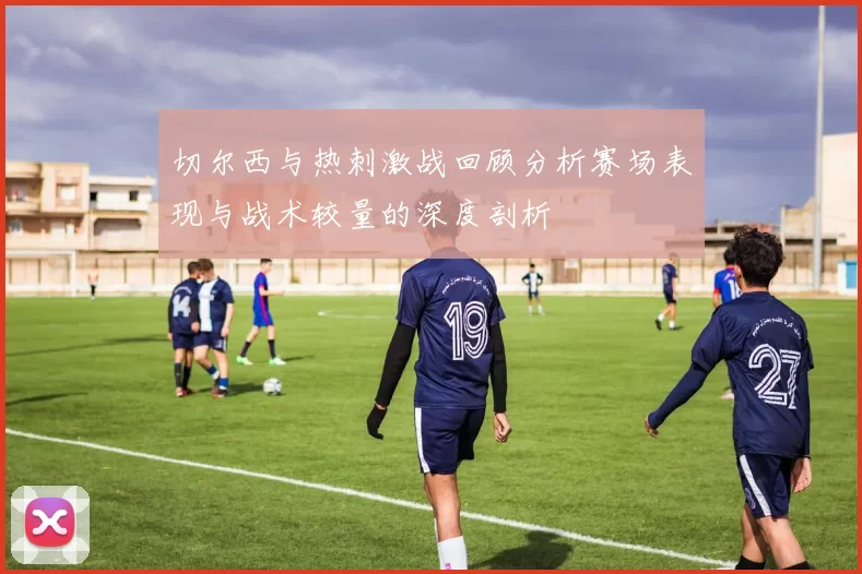 切尔西与热刺激战回顾分析赛场表现与战术较量的深度剖析