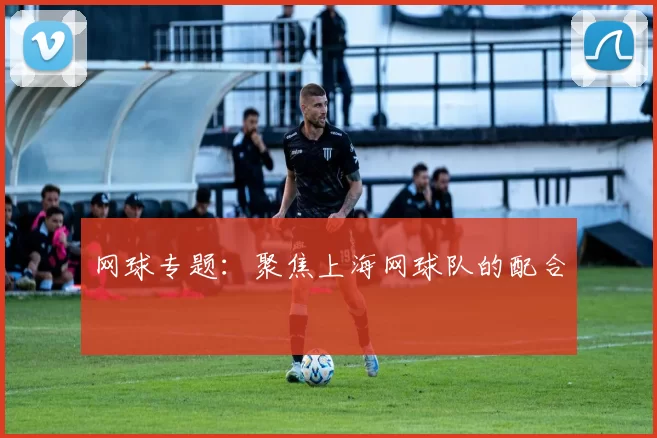 网球专题：聚焦上海网球队的配合