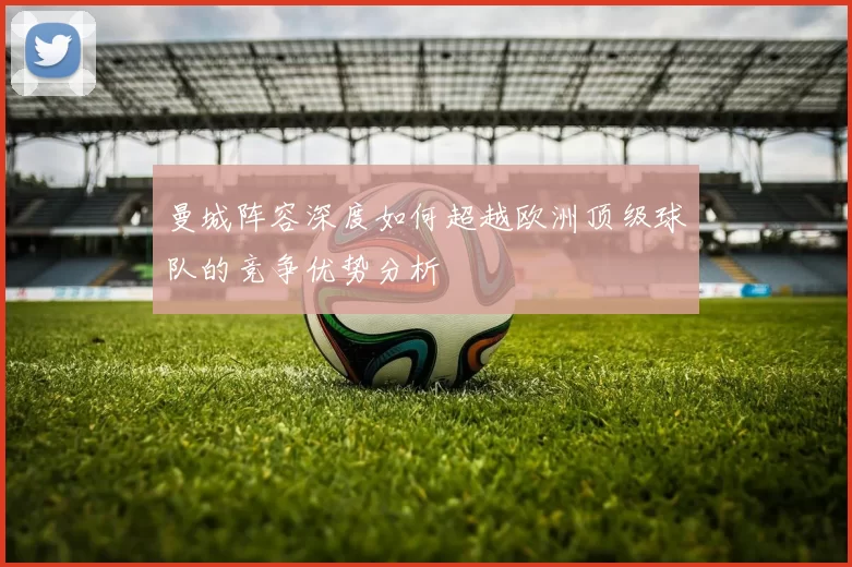 曼城阵容深度如何超越欧洲顶级球队的竞争优势分析