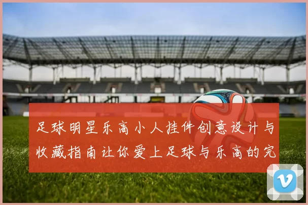 足球明星乐高小人挂件创意设计与收藏指南让你爱上足球与乐高的完美结合