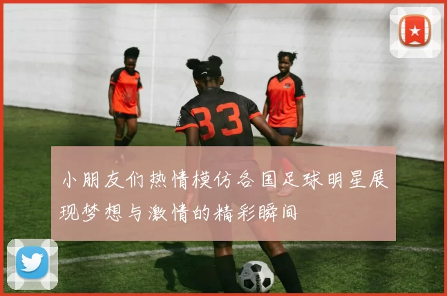 小朋友们热情模仿各国足球明星展现梦想与激情的精彩瞬间