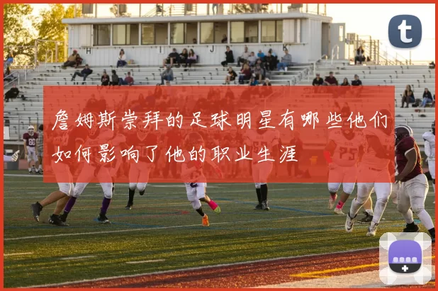 詹姆斯崇拜的足球明星有哪些他们如何影响了他的职业生涯