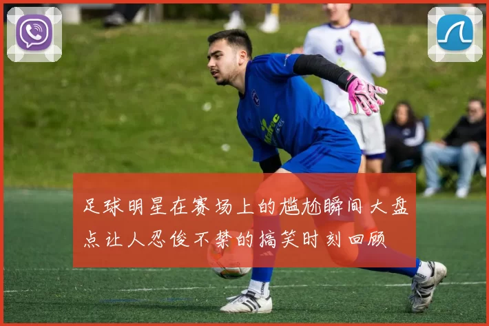 足球明星在赛场上的尴尬瞬间大盘点让人忍俊不禁的搞笑时刻回顾