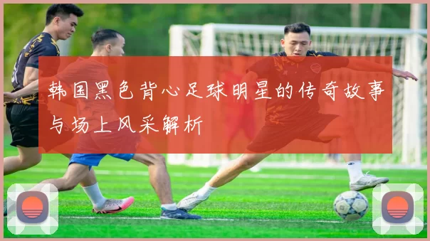 韩国黑色背心足球明星的传奇故事与场上风采解析