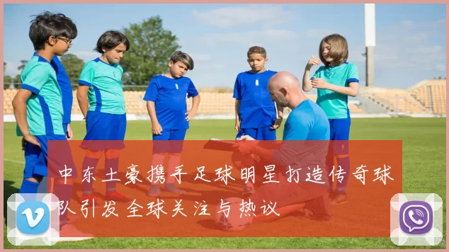 中东土豪携手足球明星打造传奇球队引发全球关注与热议