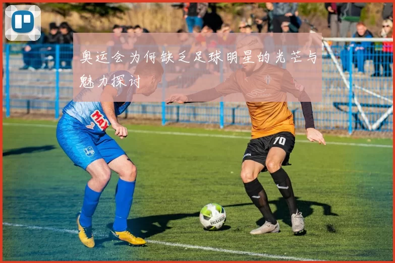 奥运会为何缺乏足球明星的光芒与魅力探讨