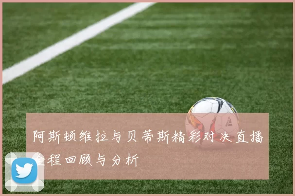 阿斯顿维拉与贝蒂斯精彩对决直播全程回顾与分析