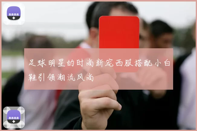 足球明星的时尚新宠西服搭配小白鞋引领潮流风尚