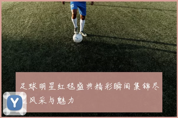 足球明星红毯盛典精彩瞬间集锦尽显风采与魅力