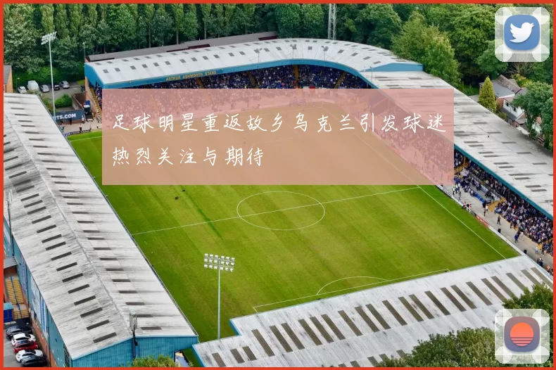 足球明星重返故乡乌克兰引发球迷热烈关注与期待