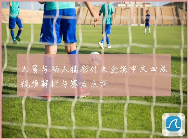 火箭与湖人精彩对决全场中文回放视频解析与赛后点评
