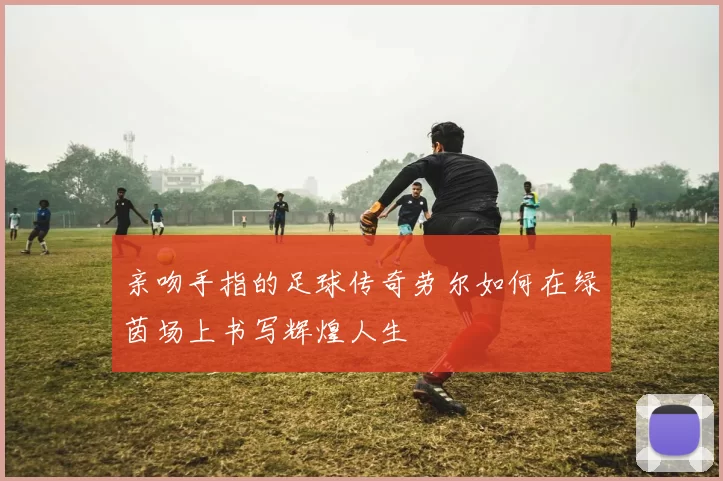 亲吻手指的足球传奇劳尔如何在绿茵场上书写辉煌人生