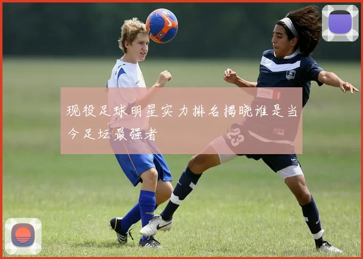 现役足球明星实力排名揭晓谁是当今足坛最强者