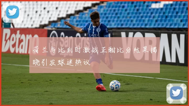 荷兰与比利时激战正酣比分结果揭晓引发球迷热议