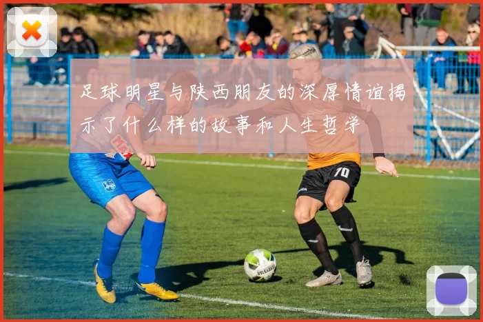 足球明星与陕西朋友的深厚情谊揭示了什么样的故事和人生哲学
