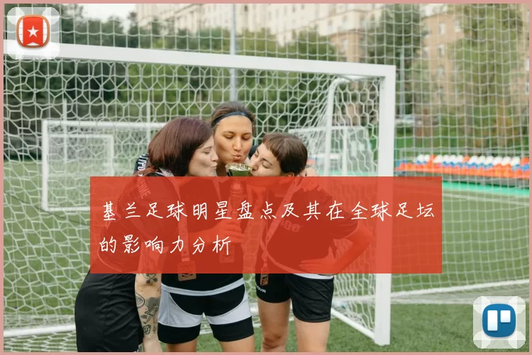 基兰足球明星盘点及其在全球足坛的影响力分析