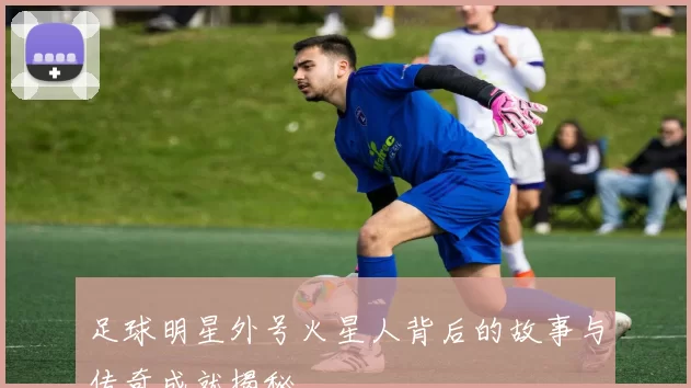 足球明星外号火星人背后的故事与传奇成就揭秘