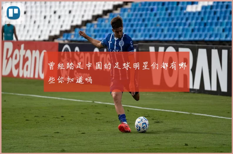 曾经踏足中国的足球明星们都有哪些你知道吗